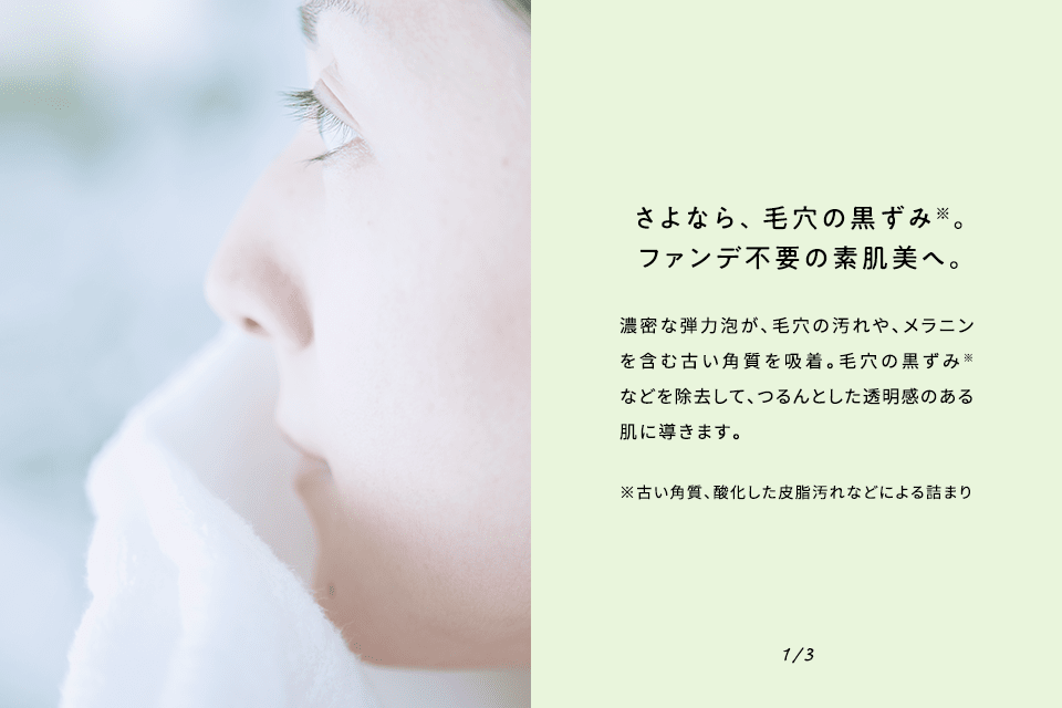 さよなら、毛穴の黒ずみ。ファンデ不要の素肌美へ。濃密な弾力泡が、毛穴の汚れや、メラニンを含む古い角質を吸着。毛穴の黒ずみ※などを除去して、つるんとした透明感のある肌に導きます。