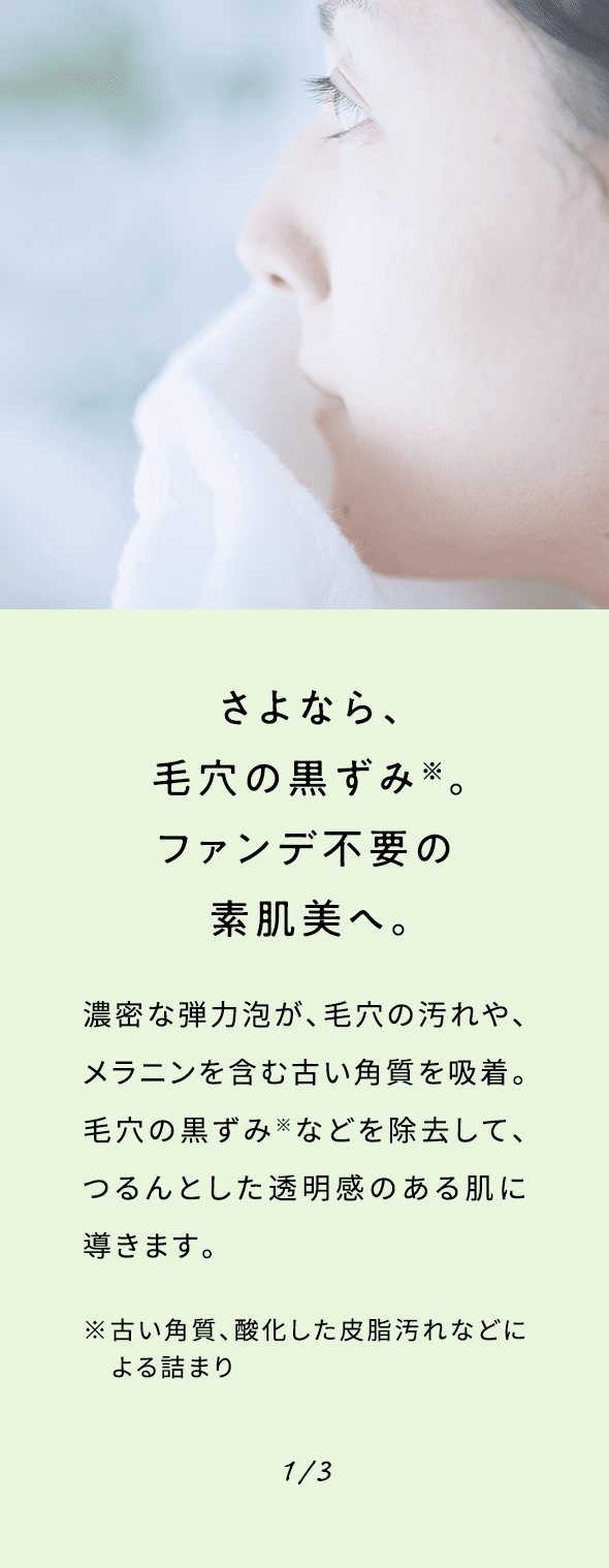 さよなら、毛穴の黒ずみ※。ファンデ不要の素肌美へ。濃密な弾力泡が、毛穴の汚れや、メラニンを含む古い角質を吸着。毛穴の黒ずみ※などを除去して、つるんとした透明感のある肌に導きます。※古い角質、酸化した皮脂汚れなどによる詰まり