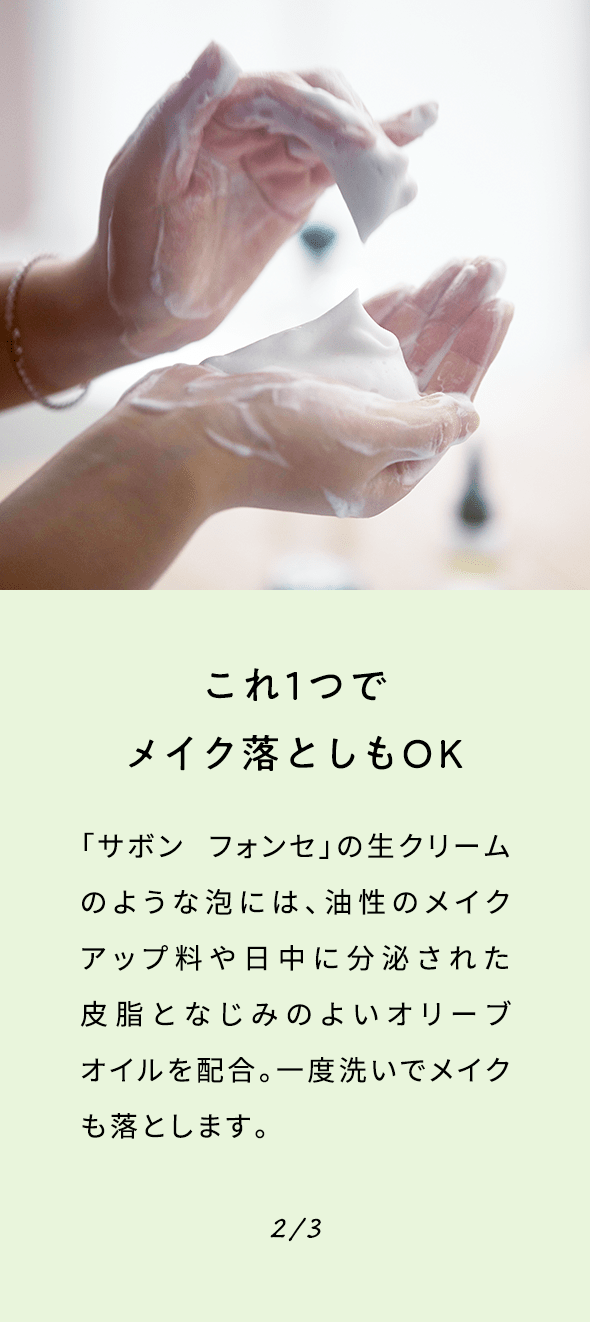 これ１つでメイク落としもOK 「サボン フォンセ」の生クリームのような泡には、油性のメイクアップ料や日中に分泌された皮脂となじみのよいオリーブオイルを配合。一度洗いでメイクも落とします。