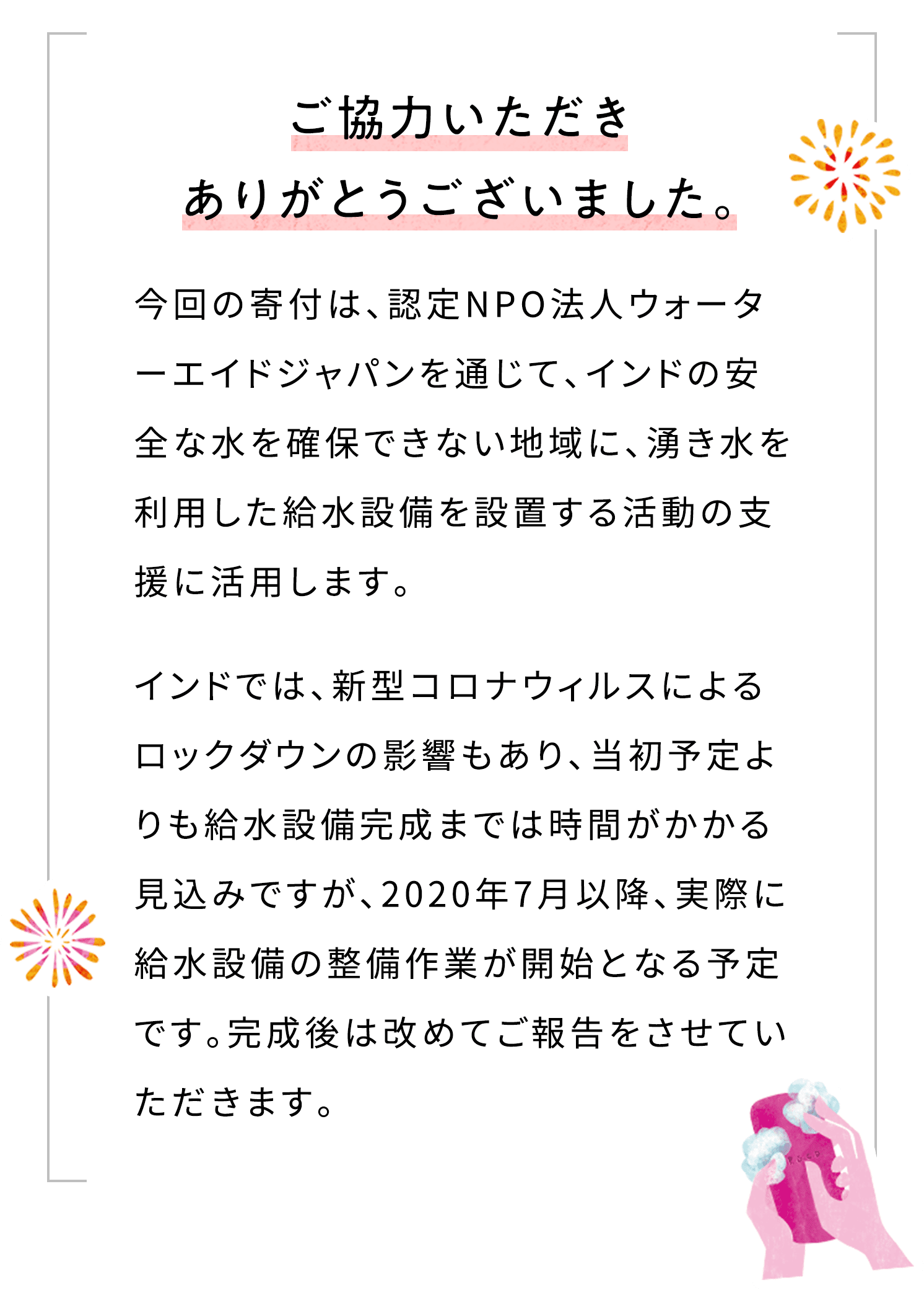 ご協⼒いただきありがとうございました。今回の寄付は、認定NPO法⼈ウォーターエイドジャパンを通じて、インドの安全な⽔を確保できない地域に、湧き⽔を利⽤した給⽔設備を設置する活動の⽀援に活⽤します。インドでは、新型コロナウィルスによるロックダウンの影響もあり、当初予定よりも給⽔設備完成までは時間がかかる⾒込みですが、2020年7⽉以降、実際に給⽔設備の整備作業が開始となる予定です。完成後は改めてご報告をさせていただきます。